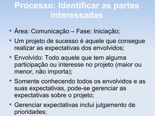 Processo: Identificar as partes
            interessadas

    Área: Comunicação – Fase: Iniciação;

    Um projeto de sucesso é aquele que consegue
    realizar as expectativas dos envolvidos;

    Envolvido: Todo aquele que tem alguma
    participação ou interesse no projeto (maior ou
    menor, não importa);

    Somente conhecendo todos os envolvidos e as
    suas expectativas, pode-se gerenciar as
    expectativas sobre o projeto;

    Gerenciar expectativas inclui julgamento de
    prioridades;
 