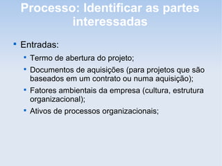 Processo: Identificar as partes
            interessadas

    Entradas:
    
        Termo de abertura do projeto;
    
        Documentos de aquisições (para projetos que são
        baseados em um contrato ou numa aquisição);
    
        Fatores ambientais da empresa (cultura, estrutura
        organizacional);
    
        Ativos de processos organizacionais;
 