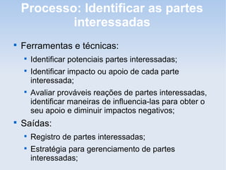 Processo: Identificar as partes
            interessadas

    Ferramentas e técnicas:
    
        Identificar potenciais partes interessadas;
    
        Identificar impacto ou apoio de cada parte
        interessada;
    
        Avaliar prováveis reações de partes interessadas,
        identificar maneiras de influencia-las para obter o
        seu apoio e diminuir impactos negativos;

    Saídas:
    
        Registro de partes interessadas;
    
        Estratégia para gerenciamento de partes
        interessadas;
 