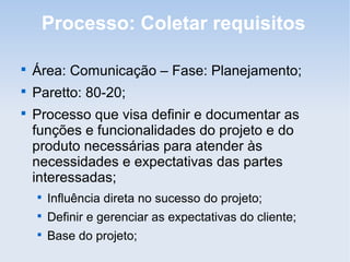 Processo: Coletar requisitos


    Área: Comunicação – Fase: Planejamento;

    Paretto: 80-20;

    Processo que visa definir e documentar as
    funções e funcionalidades do projeto e do
    produto necessárias para atender às
    necessidades e expectativas das partes
    interessadas;
    
        Influência direta no sucesso do projeto;
    
        Definir e gerenciar as expectativas do cliente;
    
        Base do projeto;
 