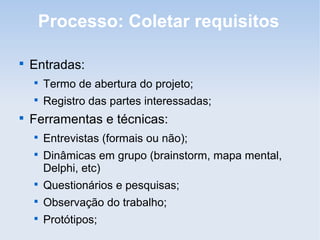 Processo: Coletar requisitos


    Entradas:
    
        Termo de abertura do projeto;
    
        Registro das partes interessadas;

    Ferramentas e técnicas:
    
        Entrevistas (formais ou não);
    
        Dinâmicas em grupo (brainstorm, mapa mental,
        Delphi, etc)
    
        Questionários e pesquisas;
    
        Observação do trabalho;
    
        Protótipos;
 