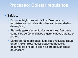 Processo: Coletar requisitos


    Saídas:
    
        Documentação dos requisitos: Descreve os
        requisitos e como eles atendem as necessidades
        de negócio;
    
        Plano de gerenciamento dos requisitos: Descreve
        como eles serão avaliados e gerenciados durante o
        projeto;
    
        Matriz de rastreabilidade: Liga cada requisito à sua
        origem, exemplos: Necessidade de negócio,
        objetivos do projeto, design do produto, entregas
        de escopo;
 