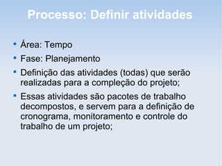 Processo: Definir atividades


    Área: Tempo

    Fase: Planejamento

    Definição das atividades (todas) que serão
    realizadas para a compleção do projeto;

    Essas atividades são pacotes de trabalho
    decompostos, e servem para a definição de
    cronograma, monitoramento e controle do
    trabalho de um projeto;
 