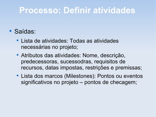 Processo: Definir atividades


    Saídas:
    
        Lista de atividades: Todas as atividades
        necessárias no projeto;
    
        Atributos das atividades: Nome, descrição,
        predecessoras, sucessodras, requisitos de
        recursos, datas impostas, restrições e premissas;
    
        Lista dos marcos (Milestones): Pontos ou eventos
        significativos no projeto – pontos de checagem;
 
