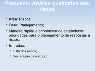 Processo: Análise qualitativa dos
            riscos

    Área: Riscos;

    Fase: Planejamento;

    Maneira rápida e econômica de estabelecer
    prioridades para o planejamento de respostas a
    riscos;

    Entradas:
    
        Lista dos riscos;
    
        Declaração de escopo;
 