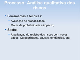 Processo: Análise qualitativa dos
            riscos

    Ferramentas e técnicas:
    
        Avaliação de probabilidade;
    
        Matriz de probabilidade e impacto;

    Saídas:
    
        Atualizaçao do registro dos riscos com novos
        dados: Categorizados, causas, tendências, etc;
 