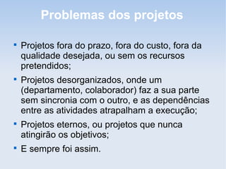 Problemas dos projetos


    Projetos fora do prazo, fora do custo, fora da
    qualidade desejada, ou sem os recursos
    pretendidos;

    Projetos desorganizados, onde um
    (departamento, colaborador) faz a sua parte
    sem sincronia com o outro, e as dependências
    entre as atividades atrapalham a execução;

    Projetos eternos, ou projetos que nunca
    atingirão os objetivos;

    E sempre foi assim.
 