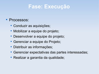 Fase: Execução


    Processos:
    
        Conduzir as aquisições;
    
        Mobilizar a equipe do projeto;
    
        Desenvolver a equipe do projeto;
    
        Gerenciar a equipe do Projeto;
    
        Distribuir as informações;
    
        Gerenciar expectativas das partes interessadas;
    
        Realizar a garantia da qualidade;
 