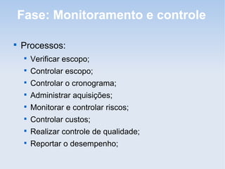 Fase: Monitoramento e controle


    Processos:
     
         Verificar escopo;
     
         Controlar escopo;
     
         Controlar o cronograma;
     
         Administrar aquisições;
     
         Monitorar e controlar riscos;
     
         Controlar custos;
     
         Realizar controle de qualidade;
     
         Reportar o desempenho;
 