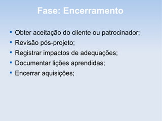 Fase: Encerramento


    Obter aceitação do cliente ou patrocinador;

    Revisão pós-projeto;

    Registrar impactos de adequações;

    Documentar lições aprendidas;

    Encerrar aquisições;
 