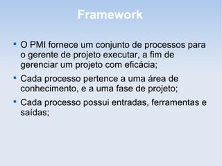 Framework


    O PMI fornece um conjunto de processos para
    o gerente de projeto executar, a fim de
    gerenciar um projeto com eficácia;

    Cada processo pertence a uma área de
    conhecimento, e a uma fase de projeto;

    Cada processo possui entradas, ferramentas e
    saídas;
 