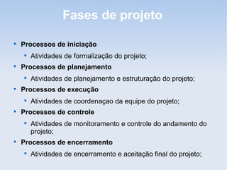 Fases de projeto


    Processos de iniciação
    
        Atividades de formalização do projeto;

    Processos de planejamento
    
        Atividades de planejamento e estruturação do projeto;

    Processos de execução
    
        Atividades de coordenaçao da equipe do projeto;

    Processos de controle
    
        Atividades de monitoramento e controle do andamento do
        projeto;

    Processos de encerramento
    
        Atividades de encerramento e aceitação final do projeto;
 