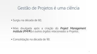 Gestão de Projetos é uma ciência
• Surgiu na década de 60;
• Mais divulgada após a criação do Project Management
Institute (PMI®) e outros órgãos relacionados a Projetos.
• Consolidação na década de 90.
11
 