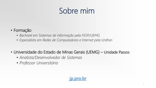 Sobre mim
• Formação
• Bacharel em Sistemas de Informação pela FESP/UEMG
• Especialista em Redes de Computadores e Internet pela Unifran
• Universidade do Estado de Minas Gerais (UEMG) – Unidade Passos
• Analista/Desenvolvedor de Sistemas
• Professor Universitário
2
jp.pro.br
 