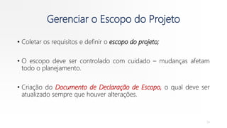 Gerenciar o Escopo do Projeto
• Coletar os requisitos e definir o escopo do projeto;
• O escopo deve ser controlado com cuidado – mudanças afetam
todo o planejamento.
• Criação do Documento de Declaração de Escopo, o qual deve ser
atualizado sempre que houver alterações.
24
 