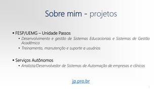 Sobre mim - projetos
 FESP/UEMG – Unidade Passos
• Desenvolvimento e gestão de Sistemas Educacionais e Sistemas de Gestão
Acadêmica
• Treinamento, manutenção e suporte a usuários
 Serviços Autônomos
• Analista/Desenvolvedor de Sistemas de Automação de empresas e clínicas
3
jp.pro.br
 