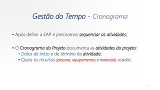 Gestão do Tempo - Cronograma
• Após definir a EAP e precisamos sequenciar as atividades;
• O Cronograma do Projeto documenta as atividades do projeto:
• Datas de início e de término da atividade;
• Quais os recursos (pessoas, equipamentos e materiais) usados.
31
 