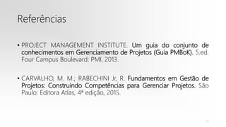 Referências
• PROJECT MANAGEMENT INSTITUTE. Um guia do conjunto de
conhecimentos em Gerenciamento de Projetos (Guia PMBoK). 5.ed.
Four Campus Boulevard: PMI, 2013.
• CARVALHO, M. M.; RABECHINI Jr, R. Fundamentos em Gestão de
Projetos: Construindo Competências para Gerenciar Projetos. São
Paulo: Editora Atlas, 4ª edição, 2015.
43
 