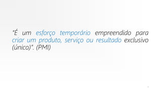 “É um esforço temporário empreendido para
criar um produto, serviço ou resultado exclusivo
(único)”. (PMI)
6
 