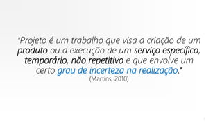 “Projeto é um trabalho que visa a criação de um
produto ou a execução de um serviço específico,
temporário, não repetitivo e que envolve um
certo grau de incerteza na realização.”
(Martins, 2010)
7
 