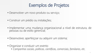 Exemplos de Projetos
• Desenvolver um novo produto ou serviço;
• Construir um prédio ou instalações;
• Implementar uma mudança organizacional a nível de estrutura, de
pessoas ou de estilo gerencial;
• Desenvolver, aperfeiçoar ou adquirir um sistema;
• Organizar e conduzir um evento
• Campanhas sociais, políticas, científicas, comerciais, familiares, etc.
8
 