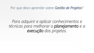 Por que devo aprender sobre Gestão de Projetos?
Para adquirir e aplicar conhecimentos e
técnicas para melhorar o planejamento e a
execução dos projetos.
9
 