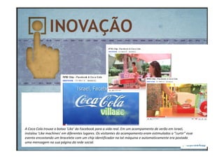 A Coca Cola trouxe o botao 'Like' do Facebook para a vida real. Em um acampamento de verão em Israel,
instalou 'Like machines' em diferentes lugares. Os visitantes do acampamento eram estimulados a “curtir” esse
evento encostando um bracelete com um chip identificador na tal máquina e automaticamente era postada
uma mensagem na sua página da rede social.
 
