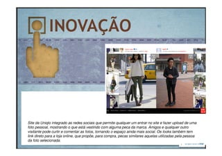 Site da Uniqlo integrado as redes sociais que permite qualquer um entrar no site e fazer upload de uma
foto pessoal, mostrando o que está vestindo com alguma peca da marca. Amigos e qualquer outro
visitante pode curtir e comentar as fotos, tornando o espaço ainda mais social. Os looks também tem
link direto para a loja online, que propõe, para compra, pecas similares aquelas utilizadas pela pessoa
da foto selecionada.
 