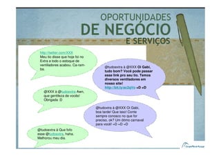 E SERVIÇOS
 http://twitter.com/XXX
 Meu tio disse que hoje foi no
 Extra e todo o estoque de
 ventiladores acabou. Ca-ram-
                                      @tudoextra à @XXX Oi Gabi,
 ba.
                                      tudo bom? Você pode passar
                                      esse link pro seu tio. Temos
                                      diversos ventiladores em
                                      nosso site!
                                      http://bit.ly/ac2qVo =D =D
   @XXX à @tudoextra Awn,
   que gentileza de vocês!
   Obrigada :D

                                 @tudoxtra à @XXX Oi Gabi,
                                 boa tarde! Que isso! Conte
                                 sempre conosco no que for
                                 preciso, ok? Um ótimo carnaval
                                 para você! =D =D =D
@tudoextra à Que fofo
esse @tudoextra, haha.
Melhorou meu dia.
 
