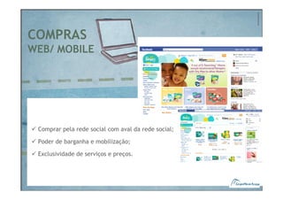 COMPRAS
WEB/ MOBILE




 Comprar pela rede social com aval da rede social;

 Poder de barganha e mobilização;

 Exclusividade de serviços e preços.
 