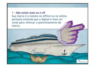 1 - Não existe mais on e off
Sua marca é a mesma no offline ou no online,
portanto entenda que o digital é mais um
canal para reforçar o posicionamento de
marca.
 