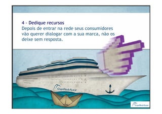4 - Dedique recursos
Depois de entrar na rede seus consumidores
vão querer dialogar com a sua marca, não os
deixe sem resposta.
 
