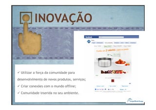 Utilizar a força da comunidade para

desenvolvimento de novos produtos, serviços;

  Criar conexões com o mundo offline;

  Comunidade inserida no seu ambiente.
 