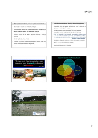 07/12/14 
7 
Pré-­‐requisitos 
e 
tendências 
para 
uma 
aquicultura 
sustentável 
• Observação e respeito aos limites de produção; 
• Aproveitamento eficiente da produtividade primária (fitoplâncton) e 
detritos orgânicos gerados nos sistemas de produção; 
• Reuso e mínimo uso de água e aporte de efluentes – Uso de 
biofiltros; 
• Uso de rações de alta qualidade; 
• Aumento no número de empreendimentos de menor porte com 
foco no comércio local/regional de pescado; 
Pré-­‐requisitos 
e 
tendências 
para 
uma 
aquicultura 
sustentável 
• Opção pelo cultivo de espécies de baixo nível trófico e eficientes no 
aproveitamento de rações formuladas; 
• Uso de recursos de forma compartilhada com outras atividades; 
• Aplicação 
do 
Princípio 
do 
Poluidor 
Pagador 
(Noruega, 
Canadá); 
CF 
art. 
225, 
parágrafo 
3º, 
que 
prescreve: 
“As 
a<vidades 
e 
condutas 
lesivas 
ao 
meio 
ambiente 
sujeitarão 
os 
infratores, 
pessoas 
,sicas 
ou 
jurídicas, 
às 
sanções 
penais 
e 
administra:vas, 
independentemente 
da 
obrigação 
de 
reparar 
os 
danos 
causados.” 
• Aplicação 
de 
códigos 
de 
conduta 
de 
BPM’s 
e 
Cerificação 
Paricipaiva; 
• Normas 
que 
incluam 
o 
produtor 
na 
aividade; 
• Aquicultura 
Ecossistêmica!! 
FAO 
(2008). 
39 
“O 
importante 
é 
que 
a 
aquicultura 
seja 
vista 
como 
parte 
da 
solução 
e 
não 
como 
um 
problema” 
Tacon 
(2013) 
Você 
Invesiria 
na 
Piscicultura? 
Sustentabilidade 
Segurança 
Rentabilidade 
Investimento 
Guilherme 
Wolff 
Bueno 
bueno.gw@gmail.com 
(61) 
8191 
– 
5578 
