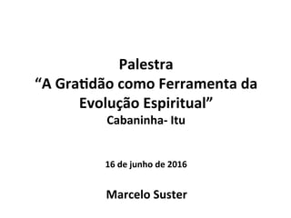 Palestra	
  
“A	
  Gra,dão	
  como	
  Ferramenta	
  da	
  
Evolução	
  Espiritual”	
  
Cabaninha-­‐	
  Itu	
  
	
  
	
  
16	
  de	
  junho	
  de	
  2016	
  
Marcelo	
  Suster	
  
 