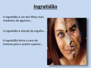 A ingratidão é atitude de orgulho...
Ingratidão
A ingratidão fecha o cano de
sintonia para o auxílio superior...
A ingratidão é um dos filhos mais
imediatos do egoísmo...
 