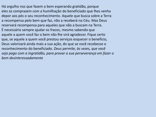 Há orgulho nos que fazem o bem esperando gratidão, porque
eles se comprazem com a humilhação do beneficiado que lhes venha
depor aos pés o seu reconhecimento. Aquele que busca sobre a Terra
a recompensa pelo bem que faz, não a receberá no Céu. Mas Deus
reservará recompensa para aqueles que não a buscam na Terra.
É necessário sempre ajudar os fracos, mesmo sabendo que
aquele a quem você faz o bem não lhe virá agradecer. Fique certo
que, se aquele a quem você prestou serviços esquecer o benefício,
Deus valorizará ainda mais a sua ação, do que se você recebesse o
reconhecimento do beneficiado. Deus permite, às vezes, que você
seja pago com a ingratidão, para provar a sua perseverança em fazer o
bem desinteressadamente
 