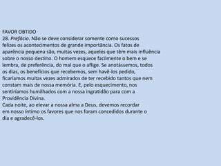 FAVOR OBTIDO
28. Prefácio. Não se deve considerar somente como sucessos
felizes os acontecimentos de grande importância. Os fatos de
aparência pequena são, muitas vezes, aqueles que têm mais influência
sobre o nosso destino. O homem esquece facilmente o bem e se
lembra, de preferência, do mal que o aflige. Se anotássemos, todos
os dias, os benefícios que recebemos, sem havê-los pedido,
ficaríamos muitas vezes admirados de ter recebido tantos que nem
constam mais de nossa memória. E, pelo esquecimento, nos
sentiríamos humilhados com a nossa ingratidão para com a
Providência Divina.
Cada noite, ao elevar a nossa alma a Deus, devemos recordar
em nosso íntimo os favores que nos foram concedidos durante o
dia e agradecê-los.
 
