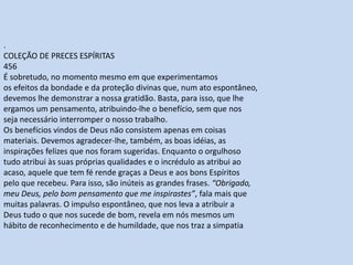 .
COLEÇÃO DE PRECES ESPÍRITAS
456
É sobretudo, no momento mesmo em que experimentamos
os efeitos da bondade e da proteção divinas que, num ato espontâneo,
devemos lhe demonstrar a nossa gratidão. Basta, para isso, que lhe
ergamos um pensamento, atribuindo-lhe o benefício, sem que nos
seja necessário interromper o nosso trabalho.
Os benefícios vindos de Deus não consistem apenas em coisas
materiais. Devemos agradecer-lhe, também, as boas idéias, as
inspirações felizes que nos foram sugeridas. Enquanto o orgulhoso
tudo atribui às suas próprias qualidades e o incrédulo as atribui ao
acaso, aquele que tem fé rende graças a Deus e aos bons Espíritos
pelo que recebeu. Para isso, são inúteis as grandes frases. “Obrigado,
meu Deus, pelo bom pensamento que me inspirastes”, fala mais que
muitas palavras. O impulso espontâneo, que nos leva a atribuir a
Deus tudo o que nos sucede de bom, revela em nós mesmos um
hábito de reconhecimento e de humildade, que nos traz a simpatia
 
