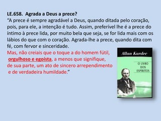 LE.658. Agrada a Deus a prece?
“A prece é sempre agradável a Deus, quando ditada pelo coração,
pois, para ele, a intenção é tudo. Assim, preferível lhe é a prece do
íntimo à prece lida, por muito bela que seja, se for lida mais com os
lábios do que com o coração. Agrada-lhe a prece, quando dita com
fé, com fervor e sinceridade.
Mas, não creiais que o toque a do homem fútil,
orgulhoso e egoísta, a menos que signifique,
de sua parte, um ato de sincero arrependimento
e de verdadeira humildade.”
 