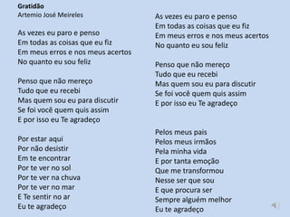 Gratidão
Artemio José Meireles
As vezes eu paro e penso
Em todas as coisas que eu fiz
Em meus erros e nos meus acertos
No quanto eu sou feliz
Penso que não mereço
Tudo que eu recebi
Mas quem sou eu para discutir
Se foi você quem quis assim
E por isso eu Te agradeço
Por estar aqui
Por não desistir
Em te encontrar
Por te ver no sol
Por te ver na chuva
Por te ver no mar
E Te sentir no ar
Eu te agradeço
As vezes eu paro e penso
Em todas as coisas que eu fiz
Em meus erros e nos meus acertos
No quanto eu sou feliz
Penso que não mereço
Tudo que eu recebi
Mas quem sou eu para discutir
Se foi você quem quis assim
E por isso eu Te agradeço
Pelos meus pais
Pelos meus irmãos
Pela minha vida
E por tanta emoção
Que me transformou
Nesse ser que sou
E que procura ser
Sempre alguém melhor
Eu te agradeço
 