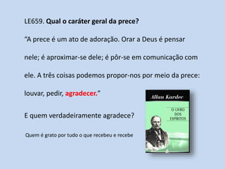 LE659. Qual o caráter geral da prece?
“A prece é um ato de adoração. Orar a Deus é pensar
nele; é aproximar-se dele; é pôr-se em comunicação com
ele. A três coisas podemos propor-nos por meio da prece:
louvar, pedir, agradecer.”
E quem verdadeiramente agradece?
Quem é grato por tudo o que recebeu e recebe
 