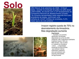 Solo Imazon registra queda de 75% no desmatamento da Amazônia. Mas degradação aumenta Degradação“...constatou um aumento significativo de florestas degradadas em junho de 2009, chegando a 661 quilômetros quadrados. A grande maioria - 84% em Mato Grosso; 14% no Pará e o restante em Rondônia e Acre . ...a degradação ambiental oriunda de áreas que sofreram intensa exploração madeireira e/ou que sofreram com diversas intensidades de fogo florestal.  SÃO PAULO, 8 de setembro de 2008 - O Brasil bateu  recorde na produção de grãos na safra atual (2007/2008), de acordo com o 12º levantamento da Companhia Nacional de Abastecimento (Conab). Os números apresentados nesta segunda-feira pelo presidente da estata, confirmam uma colheita de 143,87 milhões de toneladas, 9,2% maior que a do ciclo anterior 
