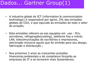 Dados... Gartner Group(1)A industria global de ICT (information & communication technology) é responsável por aprox. 2% das emissões globais de CO2, o que equivale às emissões de todo o setor de aviação;Esta emissões referem-se aos equiptos em  uso : PCs, servidores, refrigeração(cooling), telefonia fixa e móvel, LAN, telecomunicações de escritórios e impressoras, adicionado inclusive aquilo que foi emitido para seu design, fabricação e distribuição ;Nos próximos 5 anos as crescentes pressões financeiras,ambientais e de compliance forçarão as empresas de IT a se tornarem mais Sustentáveis.