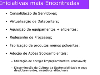 Iniciativas mais EncontradasConsolidação de Servidores;Virtualização de Datacenters;Aquisição de equipamentos + eficientes;Redesenho de Processos;Fabricação de produtos menos poluentes;Adoção de Ações Socioambientais:Utilização de energia limpa;Combustível renovável;Disseminação da Cultura da Sustentabilidade e seus desdobramentos;incentivos atitudinais