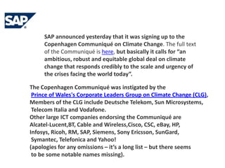 SAP announced yesterday that it was signing up to the Copenhagen Communiqué on Climate Change. The full text of the Communiqué is here, but basically it calls for “an ambitious, robust and equitable global deal on climate change that responds credibly to the scale and urgency of the crises facing the world today”. The Copenhagen Communiqué was instigated by thePrince of Wales's Corporate Leaders Group on Climate Change (CLG), Members of the CLG include Deutsche Telekom, Sun Microsystems, Telecom Italia and Vodafone. Other large ICT companies endorsing the Communiqué are Alcatel-Lucent,BT, Cable and Wireless,Cisco, CSC, eBay, HP, Infosys, Ricoh, RM, SAP, Siemens, Sony Ericsson, SunGard, Symantec, Telefonica and Yahoo! (apologies for any omissions – it’s a long list – but there seems to be some notable names missing).