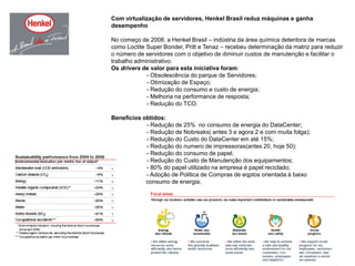 Com virtualização de servidores, Henkel Brasil reduz máquinas e ganha desempenhoNo começo de 2008, a Henkel Brasil – indústria da área química detentora de marcas como Loctite Super Bonder, Pritt e Tenaz – recebeu determinação da matriz para reduzir o número de servidores com o objetivo de diminuir custos de manutenção e facilitar o trabalho administrativo.Os drivers de valor para esta iniciativa foram:	- Obsolescência do parque de Servidores;	- Otimização de Espaço;	- Redução do consumo e custo de energia;	- Melhoria na performance de resposta;	- Redução do TCO.Beneficios obtidos:	- Redução de 25%  no consumo de energia do DataCenter;	- Redução de Nobreaks( antes 3 e agora 2 e com muita folga);	- Redução do Custo do DataCenter em até 15%;	- Redução do numero de impressoras(antes 20, hoje 50);	- Redução do consumo de papel;	- Redução do Custo de Manutenção dos equipamentos;	- 80% do papel utilizado na empresa é papel reciclado;	- Adoção de Politica de Compras de eqptos orientada á baixo                     consumo de energia;