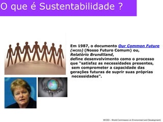 O que é Sustentabilidade ?Em 1987, o documento Our Common Future(WCED)(Nosso Futuro Comum) ou, Relatório Brundtland, define desenvolvimento como o processo que “satisfaz as necessidades presentes, sem comprometer a capacidade das gerações futuras de suprir suas próprias necessidades”. WCED – World Commission on Environment and Development) 