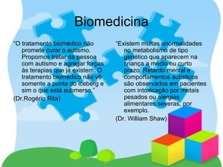 Biomedicina
“O tratamento biomédico não
promete curar o autismo.
Propomos tratar da pessoa
com autismo e agregar forças
às terapias que já existem. O
tratamento biomédico não vê
somente a ponta do iceberg e
sim o que está submerso.”
(Dr.Rogério Rita)
“Existem muitas anormalidades
no metabolismo de tipo
genético que aparecem na
criança a médio ou curto
prazo. Retardo mental e
comportamentos autísticos
são observados em pacientes
com intoxicação por metais
pesados ou alergias
alimentares severas, por
exemplo.
(Dr. William Shaw)
 