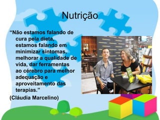 Nutrição
“Não estamos falando de
cura pela dieta,
estamos falando em
minimizar sintomas,
melhorar a qualidade de
vida, dar ferramentas
ao cérebro para melhor
adequação e
aproveitamento das
terapias.”
(Cláudia Marcelino)
 
